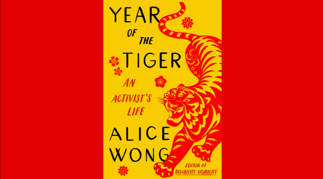 Book cover for Year of the Tiger: An Activist’s Life with a marigold yellow background. On the right side is an illustration of a crouching tiger in red in the style of Chinese paper cuttings with delicate cutouts in various shapes giving form and definition to the tiger. The tiger has a fierce expression, eyes and jaws wide open, teeth bared. The tiger has large paws with four claws extended. On the left in black large text YEAR OF THE TIGER at the top and ALICE WONG below. In the center in smaller red text AN ACTIVIST’S LIFE and in the lower right corner EDITOR OF DISABILITY VISIBILITY. Small, delicate red flowers are sprinkled throughout. Book cover by Madeline Partner.